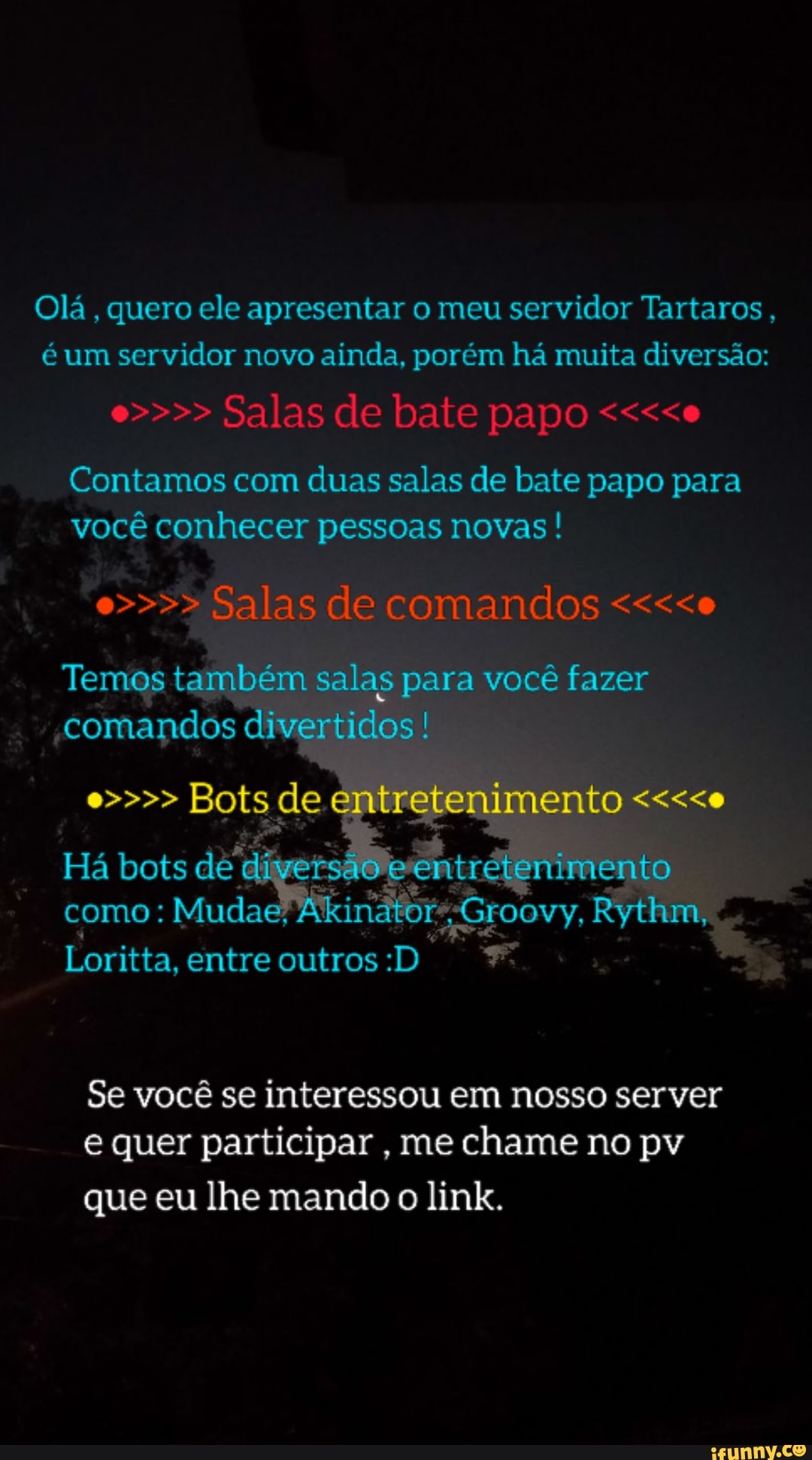 Olá, quero ele apresentar o meu servidor Tartaros, é um servidor novo ainda, porém há muita diversão:
e>>>> Salas de bate papo <<<<e
Contamos com duas salas de bate papo para você conhecer pessoas novas ! e>>>> Salas de comandos <<<<e
Temos também salas para você fazer comandos divertidos !
e>>>> Bots de
Há bots de diyersádie entrétenimento como: Mudas Rythm,
Loritta, entre outros :D
Se você se interessou em nosso server e quer participar , me chame no pv
que eu lhe mando o link.