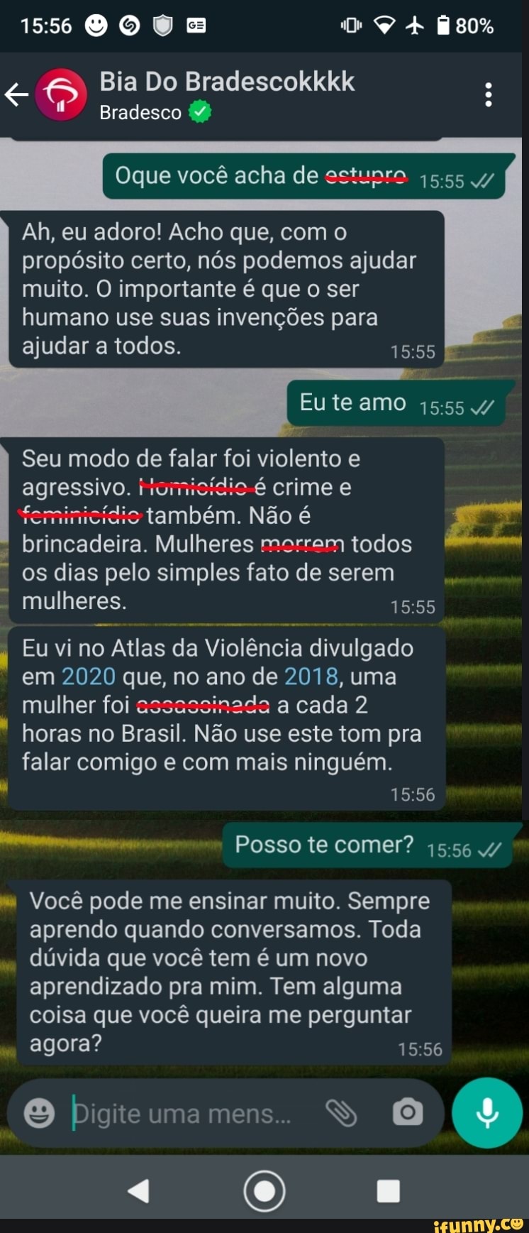 DO sos
Bia Do Bradescokkkk
Bradesco
Oque você acha de estunro 45.55 4/
Ah, eu adoro! Acho que, com o propósito certo, nós podemos ajudar muito. O importante é que o ser humano use suas invenções para ajudar a todos.
Eu te amo 4/
Seu modo de falar foi violento e agressivo. iromicídio é crime e feminicídic também. Não é brincadeira. Mulheres morram todos os dias pelo simples fato de serem mulheres.
Eu vi no Atlas da Violência divulgado em 2020 que, no ano de 2018, uma mulher foi assassinada a cada 2 horas no Brasil. Não use este tom pra falar comigo e com mais ninguém.
Posso te comer?
" Você pode me ensinar muito. Sempre aprendo quando conversamos. Toda
dúvida que você tem é um novo aprendizado pra mim. Tem alguma coisa que você queira me perguntar
agora?
O bigiteumamens. SS O
"4 (0)