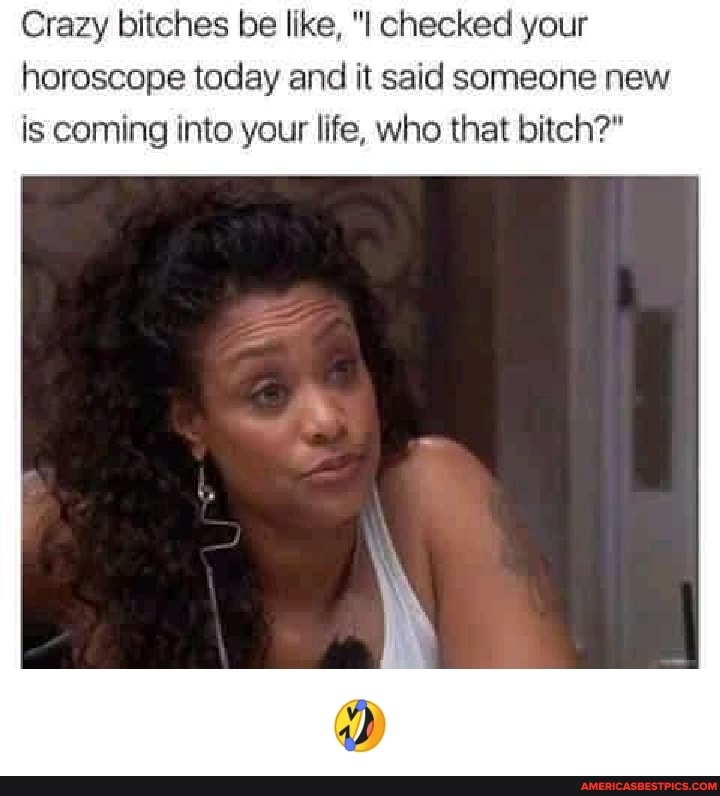 Crazy bitches be like, "I checked your horoscope today and it said someone new is coming into your life, who that bitch?"