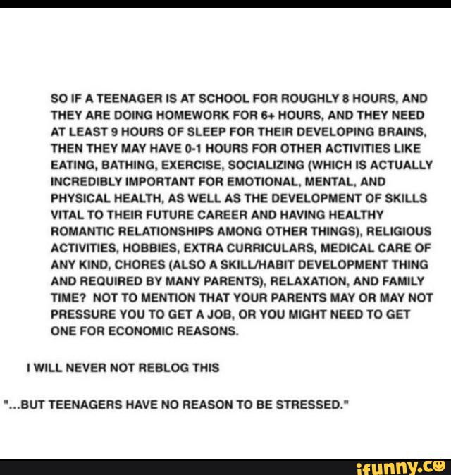 SO IF A TEENAGE}! IS AT SCHOOL FOR ROUGNLV ! HOURS. AND
THEY ARE DOING NOMEWORK FOR » HOURS. AND THEY NEED
AT LEAST 9 HOURS OF SLEEP FOR THEIR DEVELOPING BRAINS.
THEN THEY MAV HAVE 0-1 HOURS FOR OYHER ACTIVITIES LIKE
EATING. BATHING. EXERCISE, SOCIALIZING (WHICH IS ACTUALLY
INCREDIBLV MPOR‘I’ANT FOR EMOTIONAL, MENTAL. AND
PHYSICAL HEALTH. AS WELL AS THE DEVELOPMENT OF SKlLLS
VITAL TO THEIR FUTURE CAREER AND HAVING HEALTHY
ROMANTIC RELATIONSHIPS AMONG OTHER THINGS). RELIGIOUS
ACTIVITIES. HOBBIES, EXTRA CURRICULARS. MEDICAL CARE OF
ANV KIND, CNORES (ALSO A SKILL/NABIT DEVELOPMENT TNING
AND REQUIRED EV MANY PARENTS). RELAXATION. AND FAMILY
TIME? NOT TD MENTKJN TNA'Í YOUR PARENTS MAY OF MAY NOT
PRESSURE VOU T0 GET A JOB. OR VOU MIGHT NEED TO GET
ONE FOR ECONOMIC REASONS
I WILL NEVER NOT REBLOG THIS
',..BUT YEENAGERS HAVE NO REASON YO BE smssen: