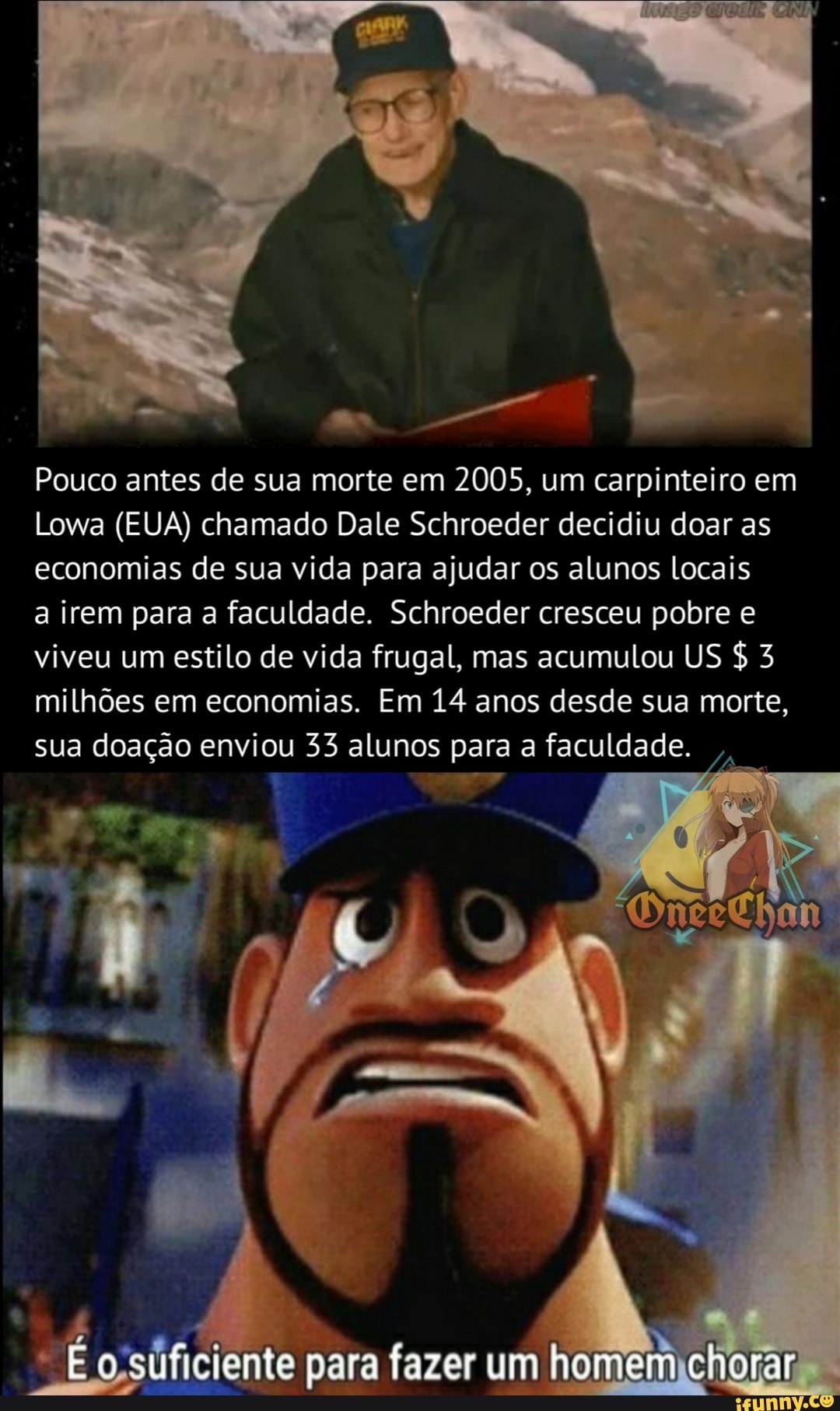 Pouco antes de sua morte em 2005, um carpinteiro em
Lowa (EUA) chamado Dale Schroeder decidiu doar as economias de sua vida para ajudar os alunos locais
a irem para a faculdade. Schroeder cresceu pobre e viveu um estilo de vida frugal, mas acumulou US & milhões em economias. Em 14 anos desde sua morte,
sua doação enviou 33 alunos para a faculdade.
É o-sificiente para fazer um homem chorar