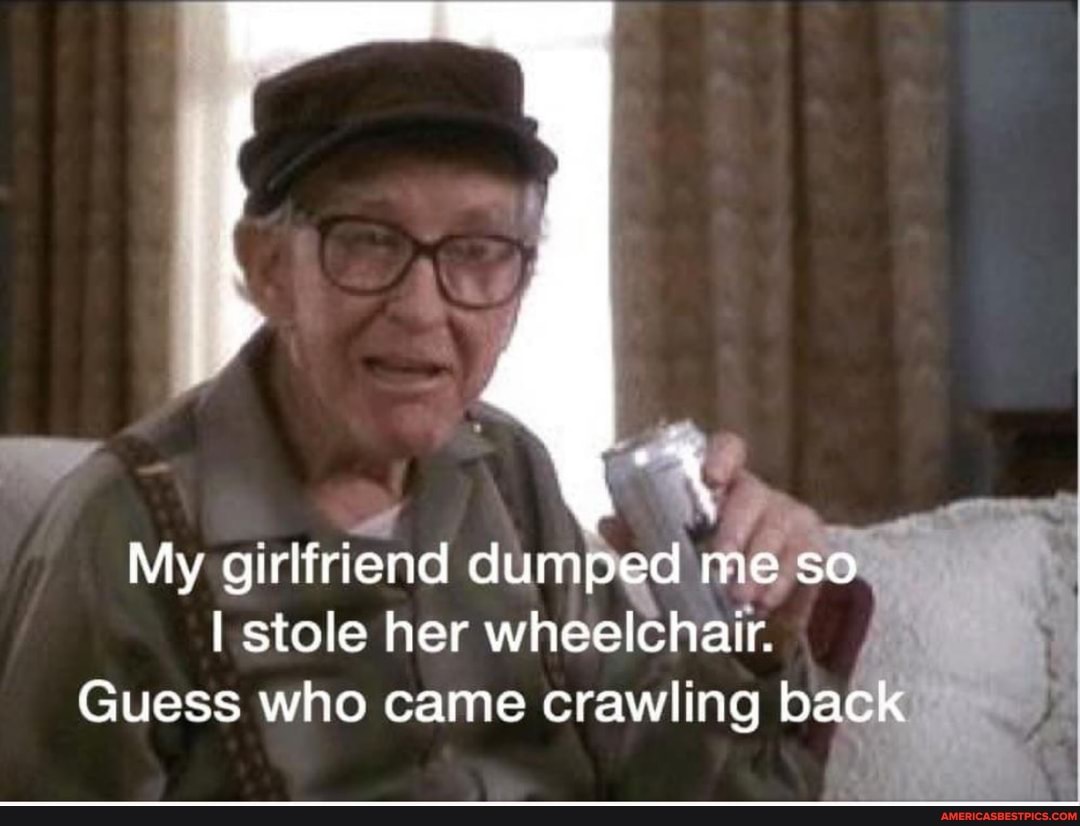 My girlfriend dumped me so
I stole her wheelchair.
Guess who came crawling back