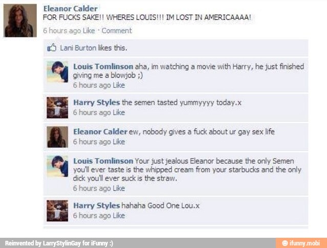 Louis Tomlinson aha, im watching a movie
with Harry, he just finished
giving me a
blowjob 6 hours ago Like
Harry Styles the semen tasted yummyyyy today.x
6 hours ago Like
Eleanor Calder ew, nobody gives a
fuck about ur gay sex
life
6 hours ago Like
