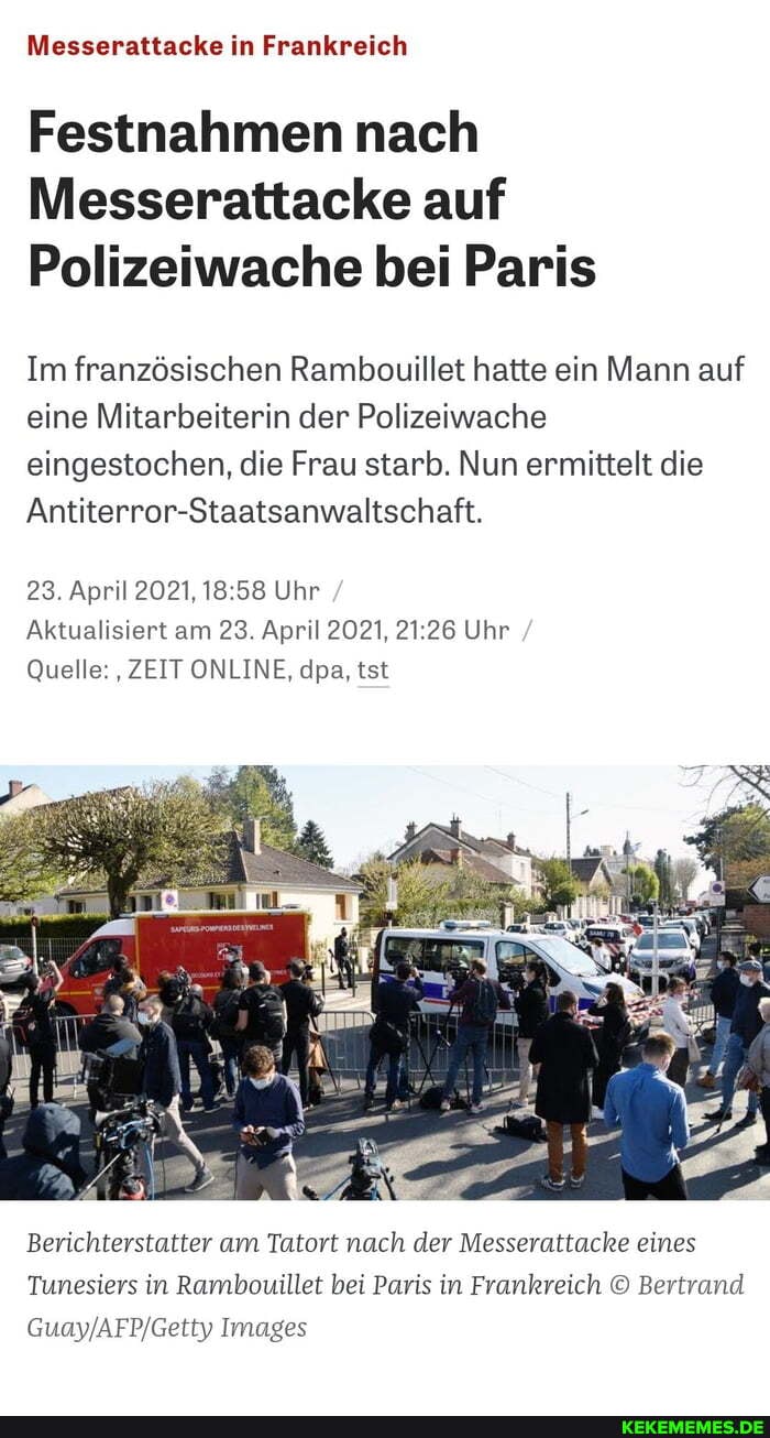 Messerattacke in Frankreich
Festnahmen nach
Messerattacke auf
Polizeiwache bei Paris
Im französischen Rambouillet hatte ein Mann auf eine Mitarbeiterin der Polizeiwache eingestochen, die Frau starb. Nun ermittelt die
Antiterror-Staatsanwaltschaft.
23. April 2021, 58 Uhr
Aktualisiert am 23. April 2021, 26 Uhr
Quelle: ZEIT ONLINE, dpa, tst
Berichterstatter am Tatort nach der Messerattacke eines
Tunesiers in Rambouillet bei Paris in Frankreich Bertrand
Images