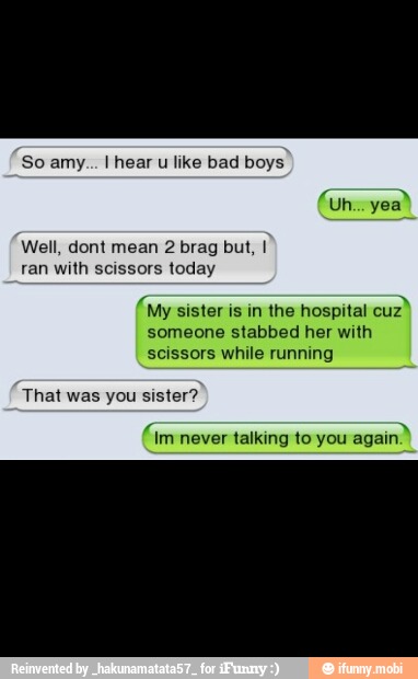 So amy... I hear u like bad boys
Well, dont mean 2 brag but, I
ran with scissors today
'My sister is in the hospital
cuz"
someone stabbed her with
scissors while running
That was you sister?
never talking to you
again."