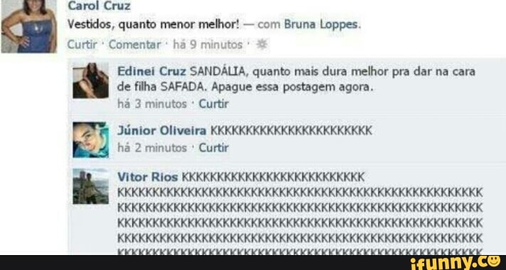 Curtir Comentar há 9 minutos
Edinei Cruz SANDÁLIA, quanto mais dura melhor pra dar na cara
de filha SAFADA. Apague essa postagem agora.
ha 3 minutos Curtir
Júnior Oliveira KKKKKKKKKKKKKKKKKKKKKKK
ha 2 minutos Curtir
Vitor Rios KKKKKKKKKKKKKKKKKKKKKKKKKK