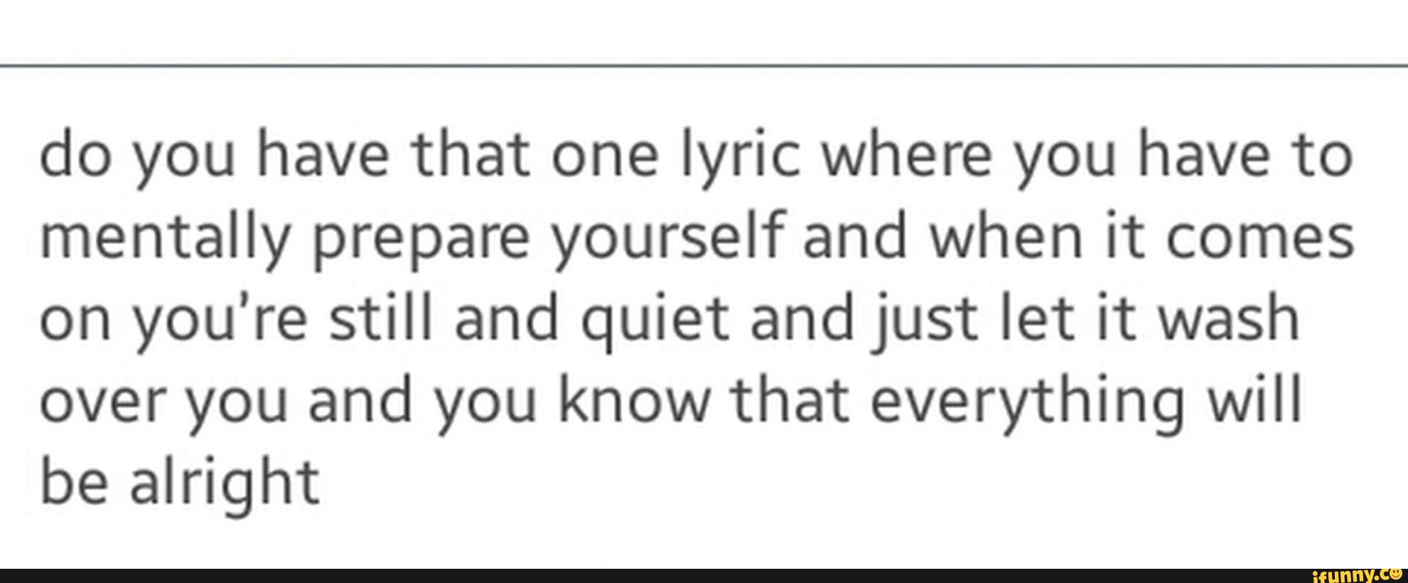 do you have that one lyric where you have to
mentally prepare yourself and when it comes
on you’re still and quiet and just let it wash
over you and you know that everything will
be alright