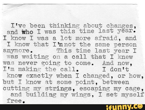 I've been thinking about Chang
and tho I was this time last
yeéexr.
I know I was a lot more afraid, and
I know that I‘mnot the same person
anymore. This time last year I
was waiting: on a call that I knew
was never going to come. And now,
I'm makin'“ the call. I don't
know exactly when I changed, or how,
but I know at some point, between
cutting my strings, escaping m7 cage,
and building my wings, I set myself