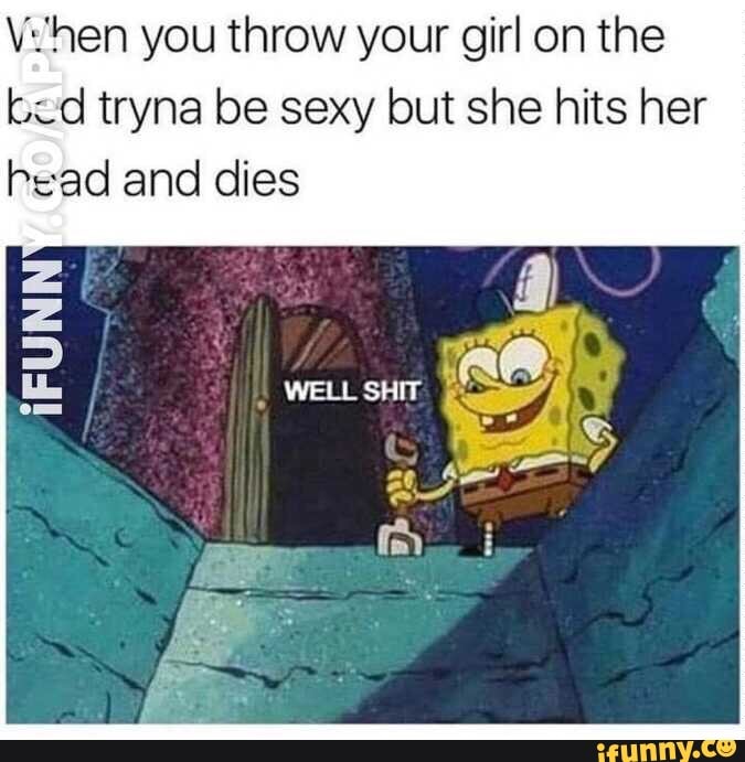 V:hen you throw your girl on the
bed tryna be sexy but she hits her
head and dies