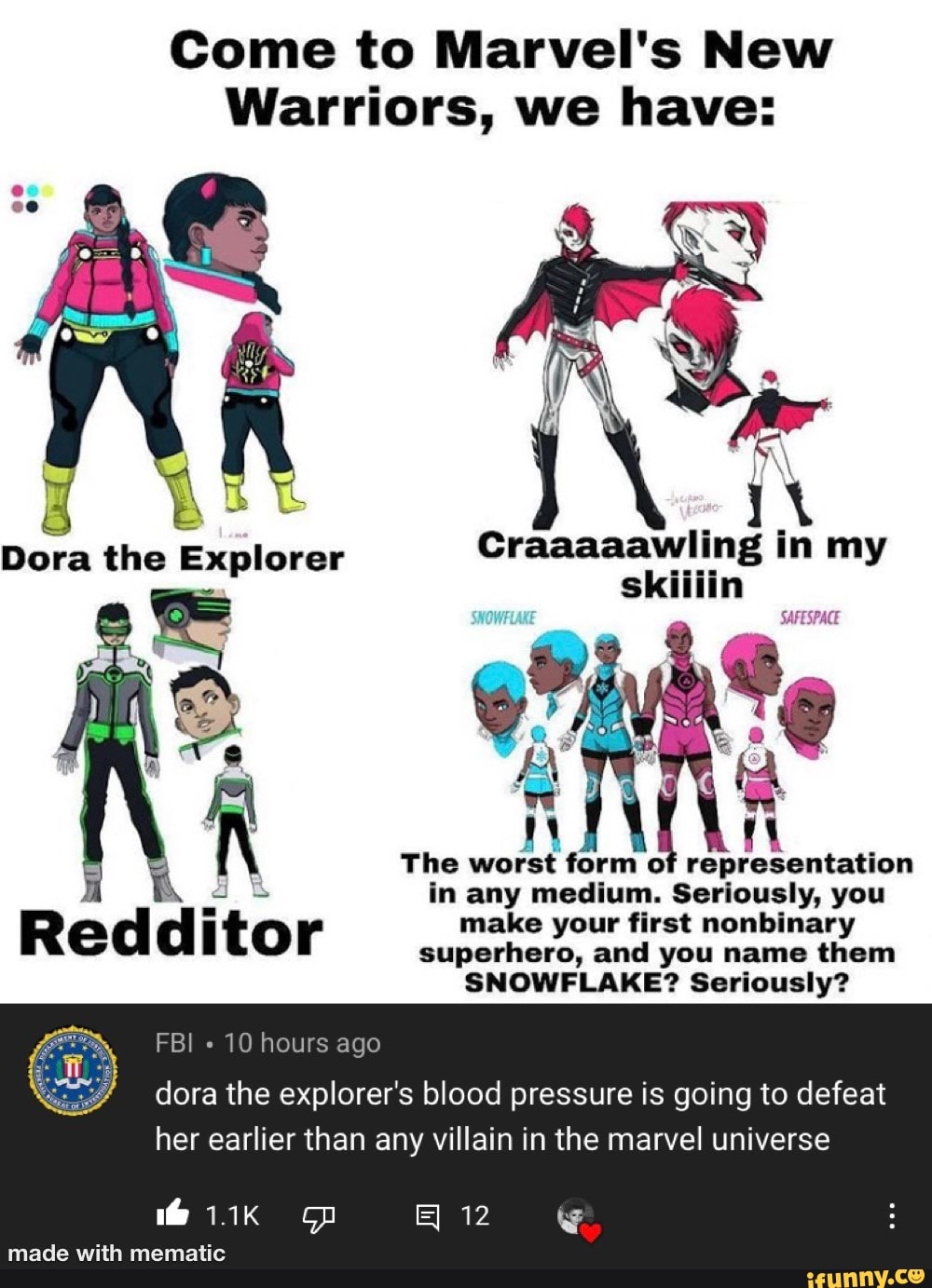Come to Marvel's New
Warriors, we have:
Craaaaawiling in my skiilin
SAFESPACE
The worst form of representation in any medium. Seriously, you make your first nonbinary superhero, and you name them
SNOWFLAKE? Seriously?
FBI 10 hours ago
dora the explorer's blood pressure is going to defeat her earlier than any villain in the marvel universe