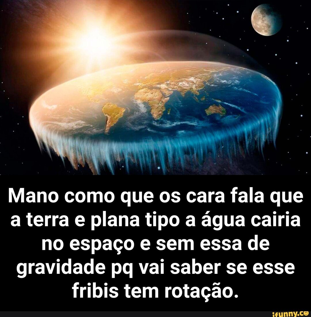 Mano como que os cara fala que a terra e plana tipo a água cairia no espaço e sem essa de gravidade pq vai saber se esse fribis tem rotação. - Mano como que os cara fala que a terra e plana tipo a água cairia no espaço e sem essa de gravidade pq vai saber se esse fribis tem rotação.