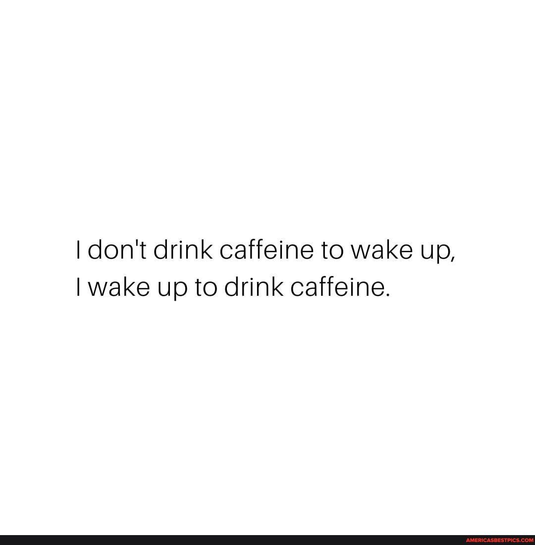I don't drink caffeine to wake up,
I wake up to drink caffeine.