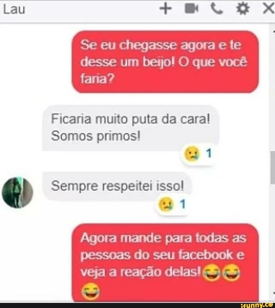 Lau + X
Se eu chegasse agota e te
desse um ba O que você
fana?
Ficaria muito puta da caral
Somos primos!
Sempre respeitei isso!
Agora mande para todas as pessoas do seu facebook e
NE veja a reação delas! E