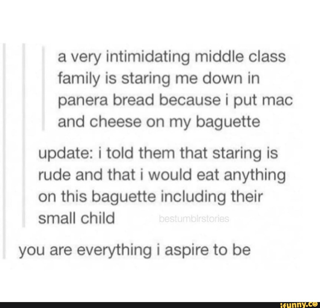a very intimidating middle class
family is staring me down in
panera bread because i put mac
and cheese on my baguette
update: i told them that staring is
rude and that i would eat anything
on this baguette including their
small child
you are everything i aspire to be
