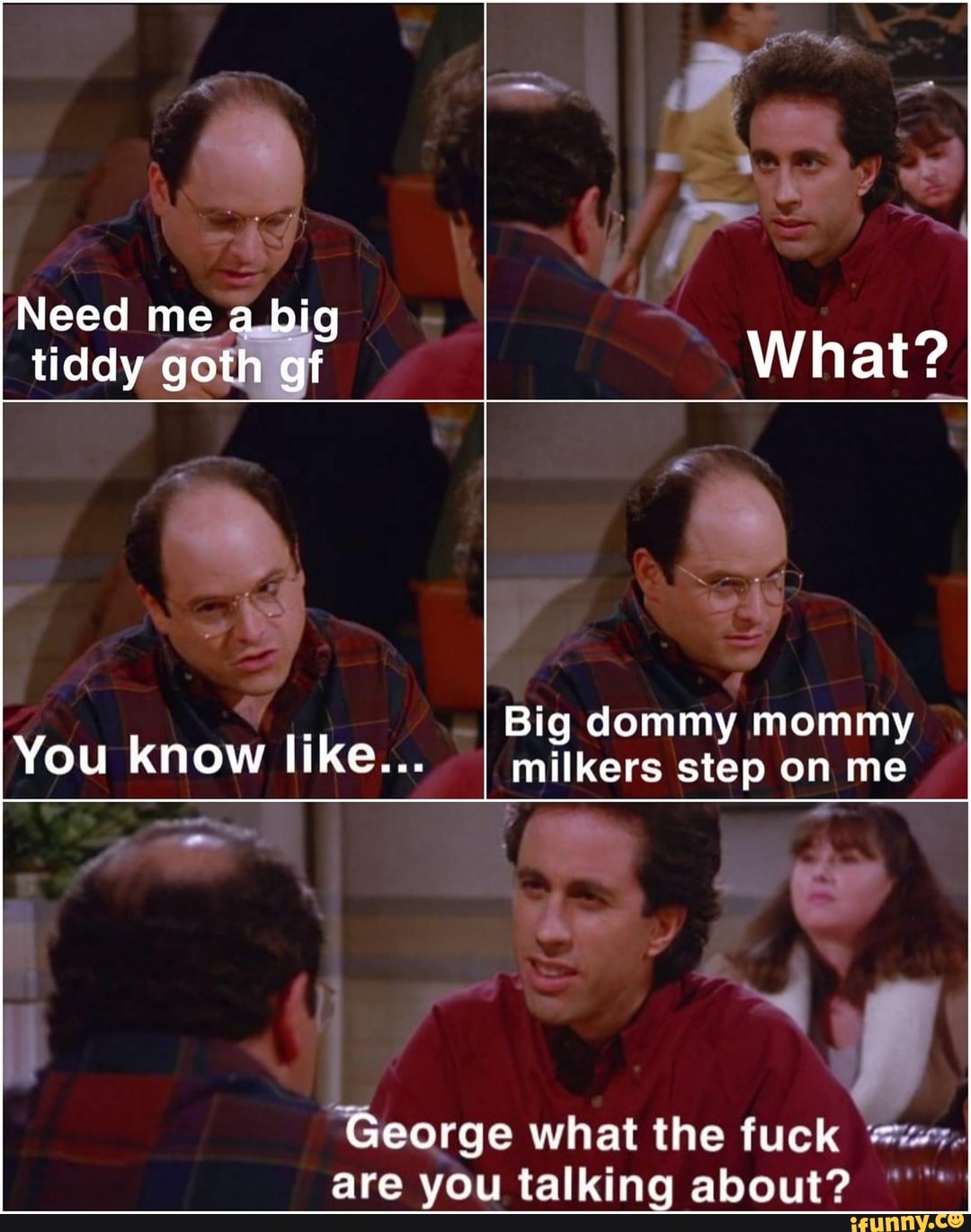 Need me a big tiddy goth gf What? Big dommy mommy You know like... I milkers  step on me George what the fuck are you talking about? - iFunny