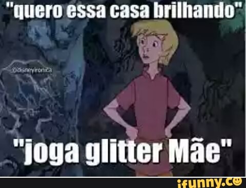 "quero essa casa brilhando"
"joga glitter Mae"