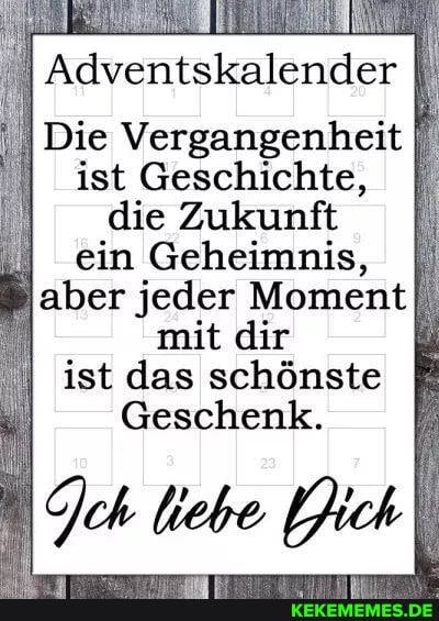 Adventskalender
Die Vergangenheit ist Geschichte, I die Zukunft ein Geheimnis, I) aber jeder Moment mit dir ist das schönste
Geschenk.
ch liebe Jich