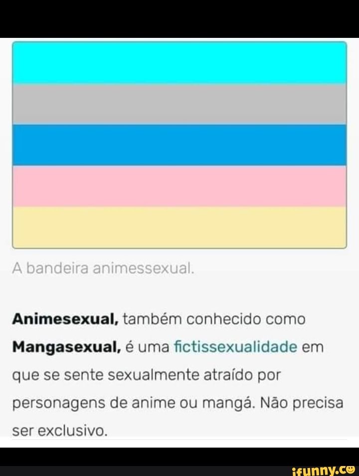bandeira animessexual.
Animesexual, também conhecido como
Mangasexual, é uma fictissexualidade em que se sente sexualmente atraído por personagens de anime ou mangá. Não precisa
ser exclusivo.