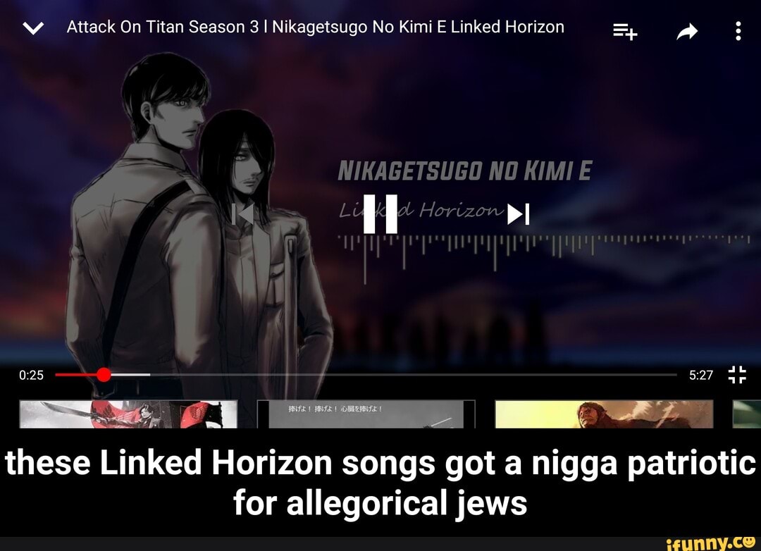 Attack On Titan Season 3 I Nikagetsugo No Kimi E Linked Horizon
- e
NIKAGETSUGO NO KIMIE il
Horizon pI
ul
these Linked Horizon songs got a nigga patriotic for allegorical jews - these Linked Horizon songs got a nigga patriotic for allegorical jews