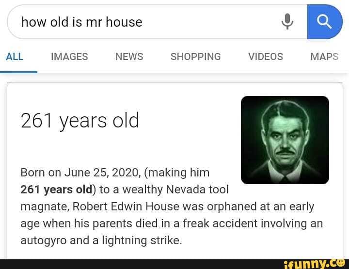how old is mr house
ALL IMAGES NEWS SHOPPING VIDEOS MAPS
261 years old
Born on June 25, 2020, (making him
261 years old) to a wealthy Nevada tool magnate, Robert Edwin House was orphaned at an early age when his parents died in a freak accident involving an autogyro and a lightning strike.