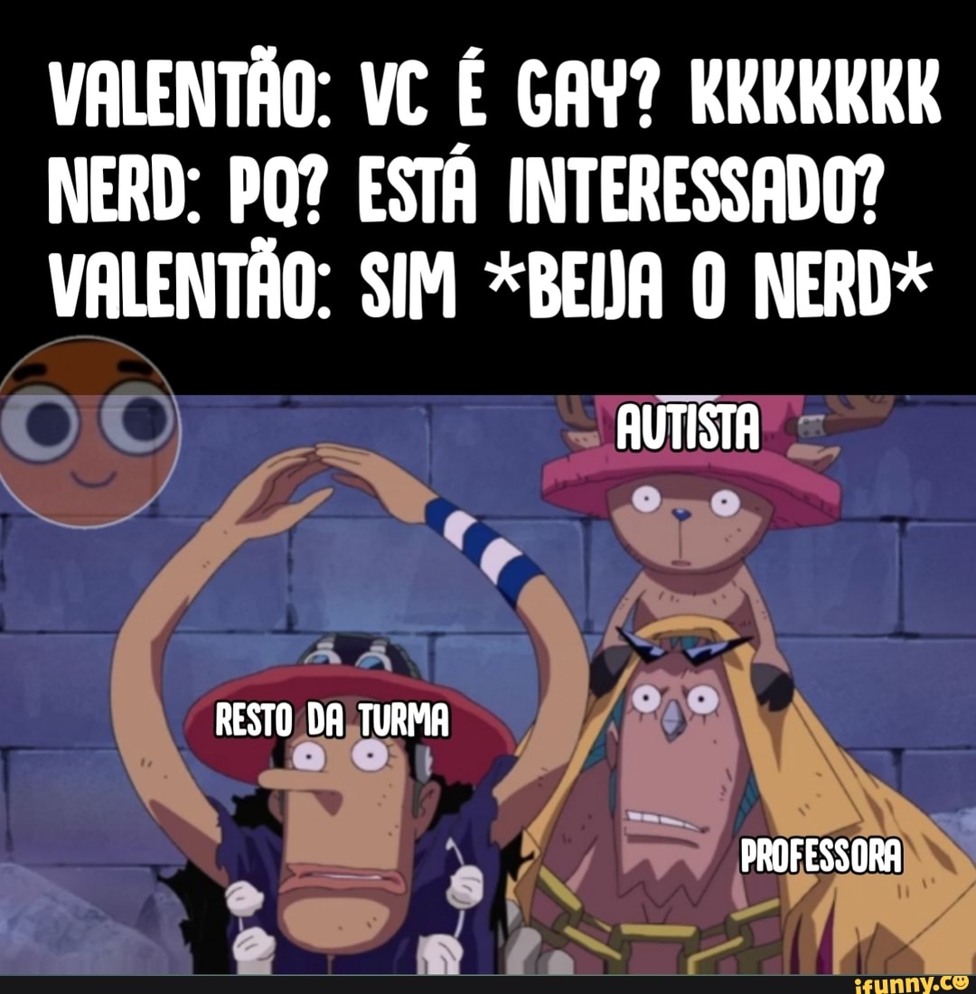 VALENTÃO: VC É GAY? RKKKKKK NERD: POR ESTÁ INTERESSADO?
VALENTÃO: SIM *BEDA O NERD*
AUTISTA
RESTO DA TURMA
PROFESSORA