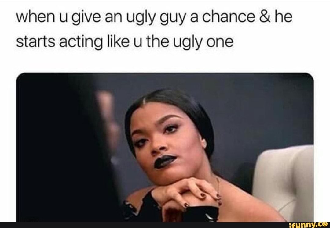 When u give an ugly guy a chance & he starts acting like u the ugly one
