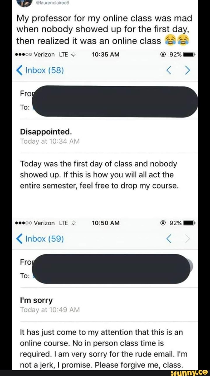 W
My professor for my online class was mad
when nobody showed up for the first day,
I\/\ then realized it was an online class ‘5 ª::
"º“» Verizon LTE -.
10:35 AM © 92% --
Fro
Disappointed.
Today was the first day of class and nobody
showed up. If this is how you will all act the
entire semester, feel free to drop my course.
I'm
It has just come to my attention that this is an
online course. No in person class time is
required, I am very sorry for the rude email. I'm
not a jerk, I promise. Please forgive me, class.