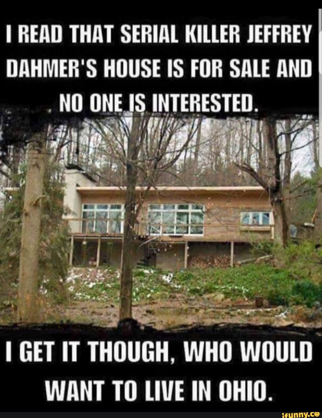 READ THAT SERIAL KILLER JEFFREY DAHMER'S HOUSE IS FOR SALE AND NO ONES INTERESTED.
Calf
al
GET IT THOUGH, WHO WOULD WANT TO LIVE IN OHIO.