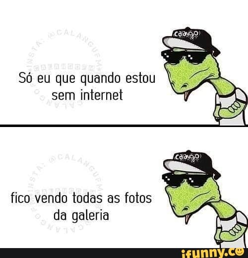 Só eu que quando estou
sem internet V
fico vendo todas as fotos
da galeria