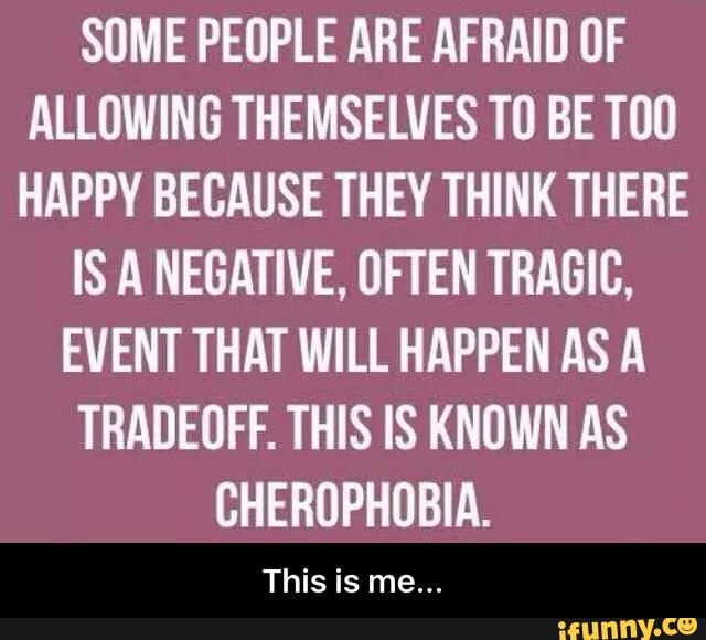 SOME PEOPLE ARE AFRAID UF
ALLOWING THEMSELVES TO BE T00
HAPPY BECAUSE THEY THINK THERE
IS A NEGATIVE, OFTEN TRAGIC,
EVENT THAT WILL HAPPEN AS A
TRADEUFF. THIS IS KNUWN AS
GHERUPHUBIA.
This is me... - This is me...