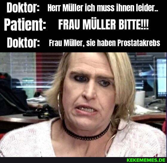 Doktor: Herr müller ich muss ihnen leider..
Patient: FRAU MÜLLER BITTEN!
Doktor: Frau müller, sie haben Prostatakrebs