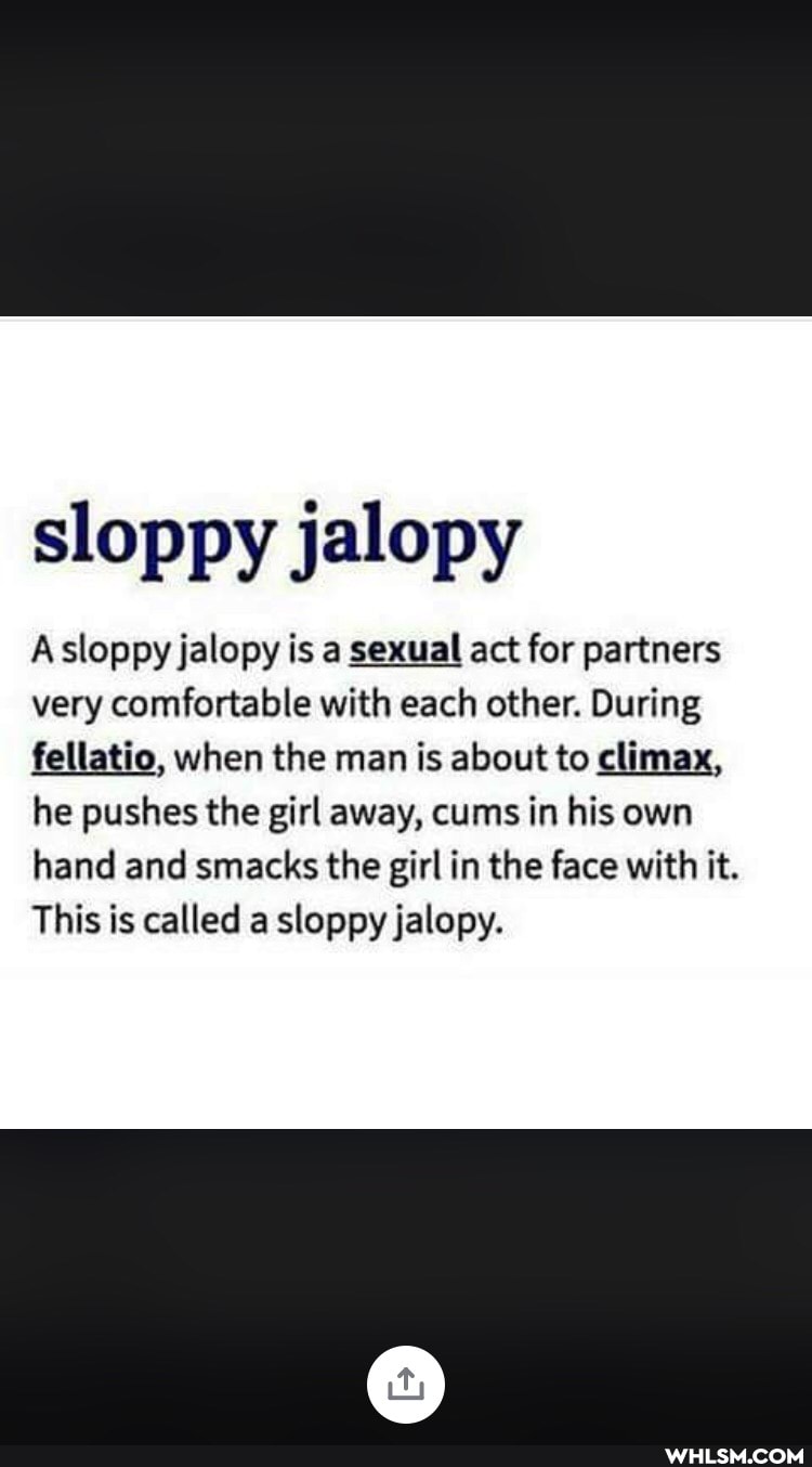 sloppy jalopy
Asloppy jalopy is a sexual act for partners
very comfortable with each other. During fellatio, when the man is about to climax,
he pushes the girl away, cums in his own hand and smacks the girl in the face with it.
This is called a sloppy jalopy.