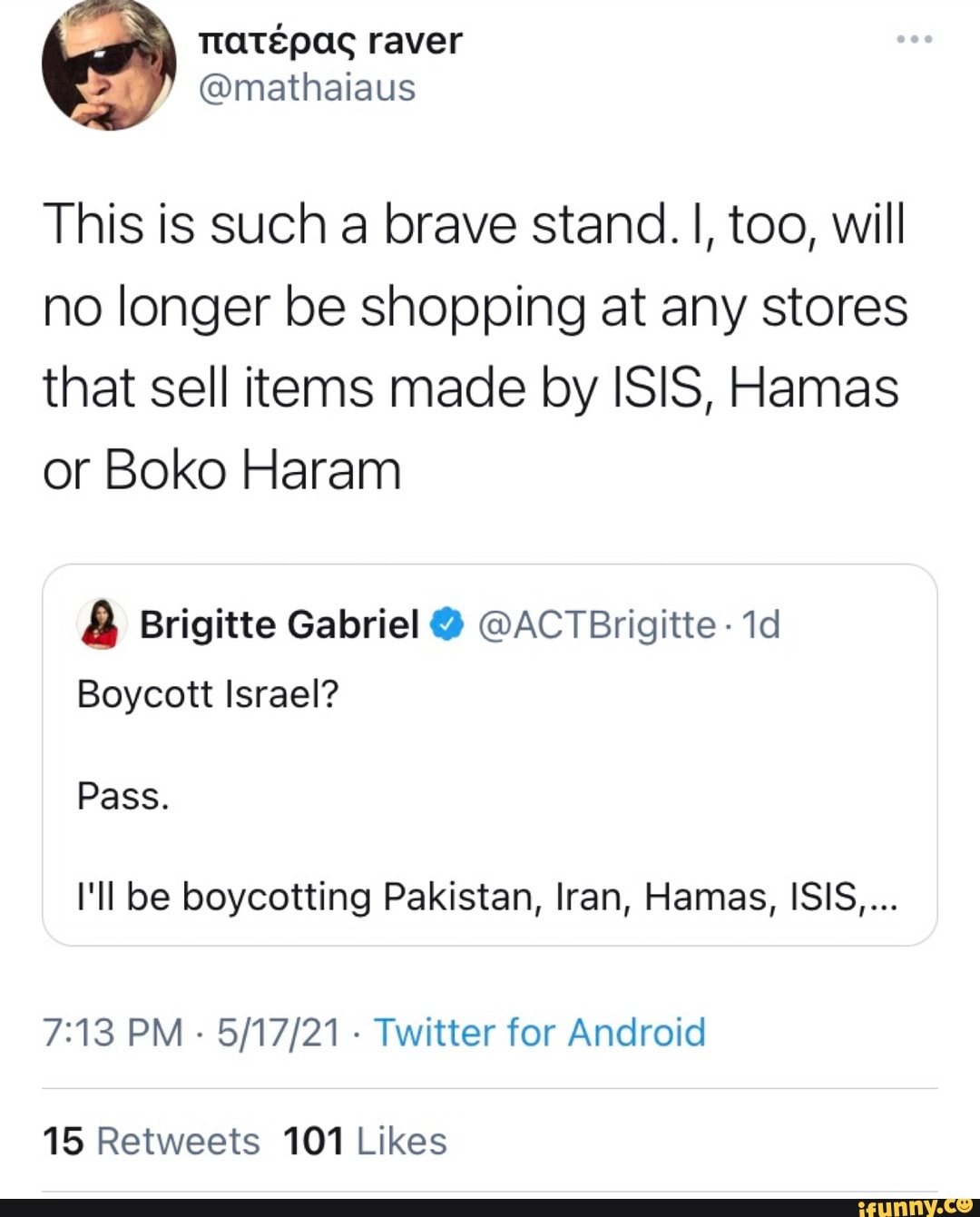 raver
This is such a brave stand. I, too, will no longer be shopping at any stores that sell items made by ISIS, Hamas or Boko Haram
Brigitte Gabriel @ @ACTBrigitte -
Boycott Israel?
Pass.
I'll be boycotting Pakistan, Iran, Hamas, ISIS....
PM - - Twitter for Android