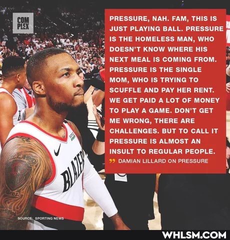 PRESSURE, NAH. FAM, THIS IS JUST PLAYING BALL. PRESSURE.
IS THE HOMELESS MAN, WHO DOESN'T KNOW WHERE HIS NEXT MEAL IS COMING FROM.
PRESSURE IS THE SINGLE MOM, WHO IS TRYING TO
'SCUFFLE AND PAY HER RENT.
WE GET PAID A LOT OF MONEY TO PLAY A GAME. DON'T GET ME WRONG, THERE ARE CHALLENGES. BUT TO CALL IT PRESSURE IS ALMOST AN INSULT TO REGULAR PEOPLE.
99 DAMIAN LILLARD ON PRESSURE