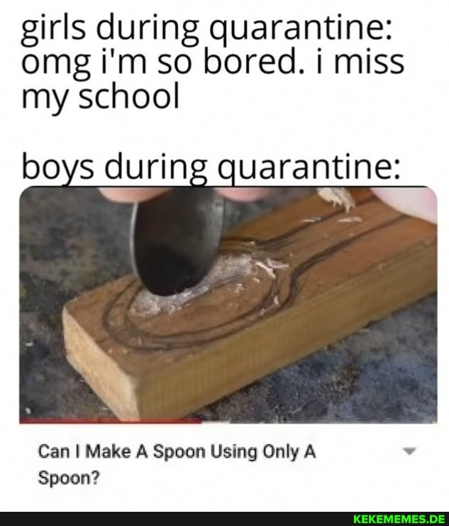 girls during quarantine: omg i'm so bored. i miss my school
boys during quarantine:
Can I Make A Spoon Using Only A Spoon?