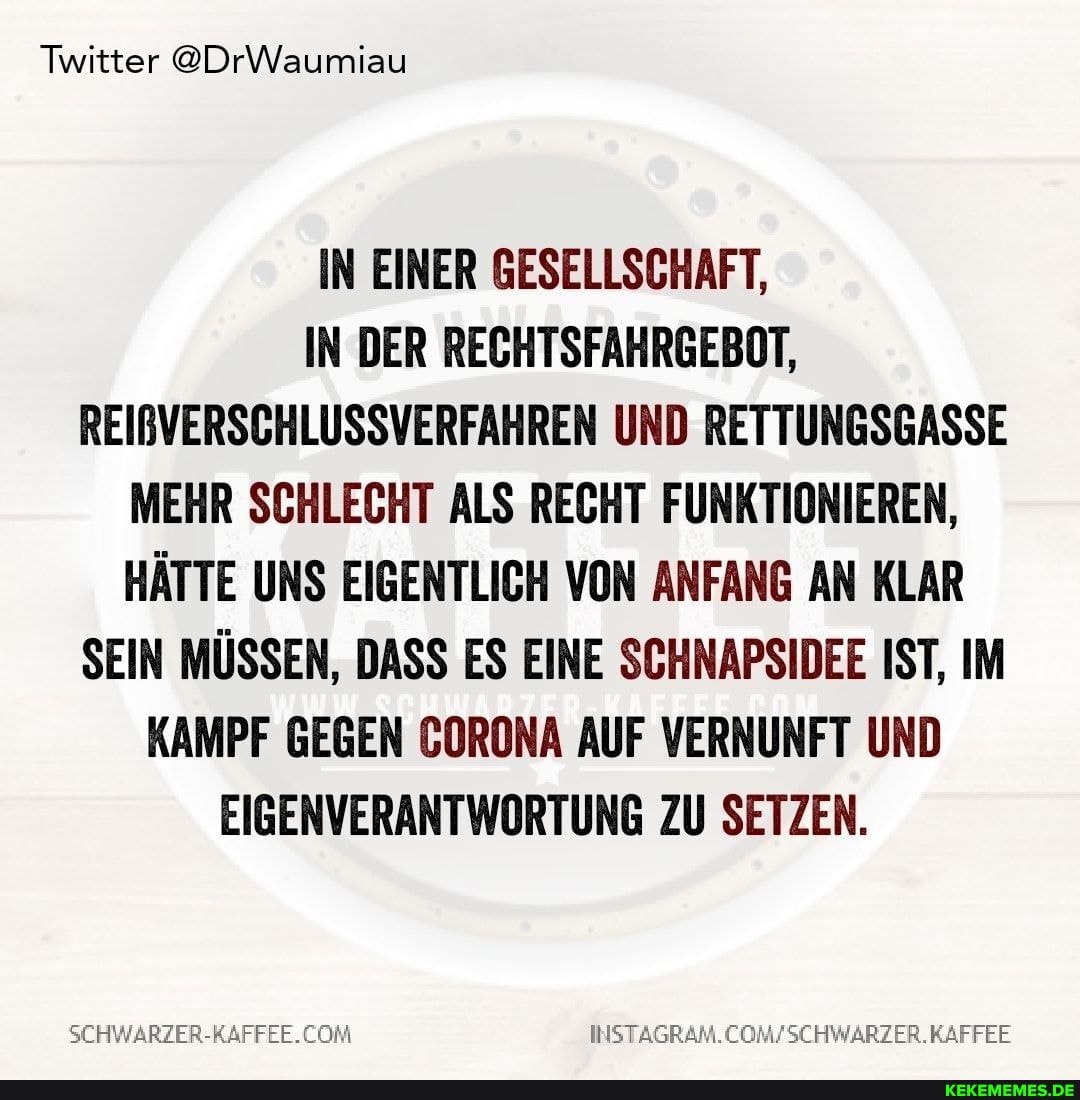 Twitter @DrWaumiau
IN EINER GESELLSCHAFT,
IN DER RECHTSFAHRGEBOT,
REIBVERSCHLUSSVERFAHREN UND RETTUNGSGASSE MEHR SCHLECHT ALS RECHT FUNKTIONIEREN,
HÄTTE UNS EIGENTLICH VON ANFANG AN KLAR SEIN MÜSSEN, DASS ES EINE SCHNAPSIDEE IST, IM KAMPF GEGEN CORONA AUF VERNUNFT UND EIGENVERANTWORTUNG ZU SETZEN.
SCHWARZER-RAFFEE. COM
INSTAGRAM.COM/
WARZER.KAFFEE