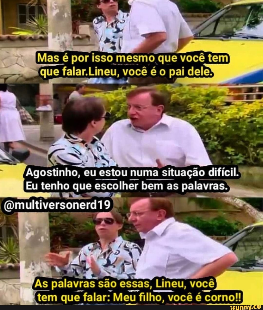 - Mas é por isso mesmo que você tem
(que falar. Liney, você é o pai dele
Agostinho, eu estou numa situação difícil.
Eu tenho que escolher bem as palavras.
(Omultiversonerdi9
As palavras são essas, Lineu, você
(tem que falar: Meu filho, você é corno!