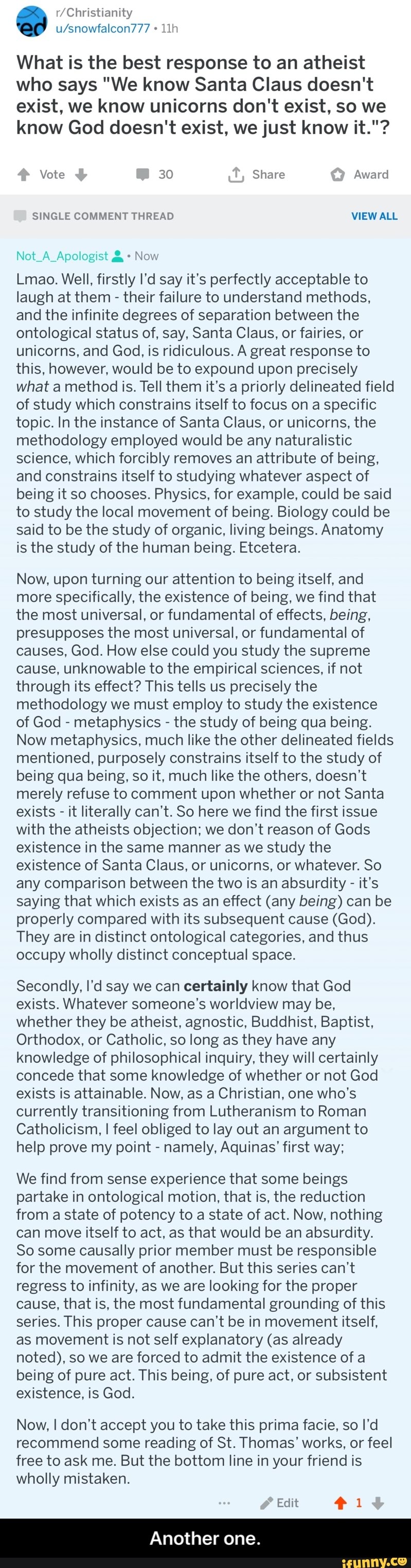 u/snowfalcon777 11h
What is the best response to an atheist
who says "We know Santa Claus doesn't
exist, we know unicorns don't exist, so we
know God doesn‘t exist, we just know it."?
Vote 30 Share Award
Nm i" ,v"\;7i:liigi<:t ; -
NOW
Lmao. Well, firstly I'd say it's perfectly acceptable to
laugh at them
-
their failure to understand methods.
and the infinite degrees of separation between the
ontological status of, say, Santa Claus, or fairies, or
unicorns, and God, is ridiculous. A great response to
this, however. would be to expound upon precisely
what a method is. Tell them it's a priorly delineated field
of study which constrains itself to focus on a specific
topic. In the instance of Santa Claus, or unicorns, the
methodology employed would be any naturalistic
science, which forcibly removes an attribute of being,
and constrains itself to studying whatever aspect of
being it so chooses. Physics, for example, could be said
to study the local movement of being. Biology could be
said to be the study of organic, living beings. Anatomy
is the study of the human being. Etcetera.
Now. upon turning our attention to being itself. and
more specifically, the existence of being, we find that
the most universal, or fundamental of effects, being,
presupposes the most universal, or fundamental of
causes, God. How else could you study the supreme
cause, unknowable to the empirical sciences, if not
through its effect? This tells us precisely the
methodology we must employ to study the existence
of God
-
metaphysics -
the study of being qua being.
Now metaphysics, much like the other delineated fields
mentioned, purposely constrains itself to the study of
being qua being, so it, much like the others, doesn't
merely refuse to comment upon whether or not Santa
exists
-
it literally can’t. So here we find the first issue - Another one.