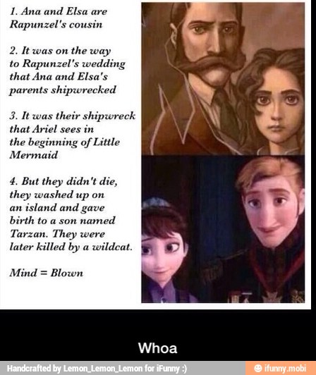 1. Ana and
Elsa are
Rapunzel 's cousin
the way
to Rapunzel's wedding
that Ana and Elsa's
parents shipwrecked
3. Itwas their shipwr
that Ariel sees
in
the beginning of Little
Mermaid
4, But they didn't die,
they washed up on
an
island and gave
birth to a son
named
Tarzan. They were
later killed by a
wildcat.
Mind = Blown - Whoa