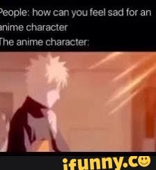 eople: how can you feel sad for an nime character
he anime character:
