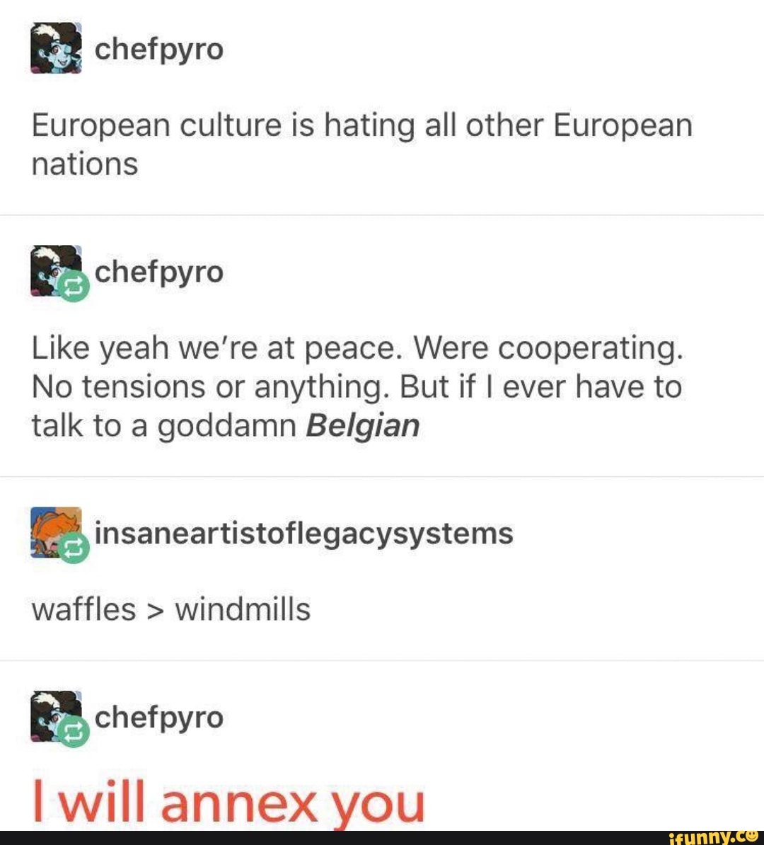 European culture is hating all other European nations
BA chefpyro
Like yeah we're at peace. Were cooperating.
No tensions or anything. But if I ever have to talk to a goddamn Belgian
waffles > windmills
EA chefpyro
will annex you