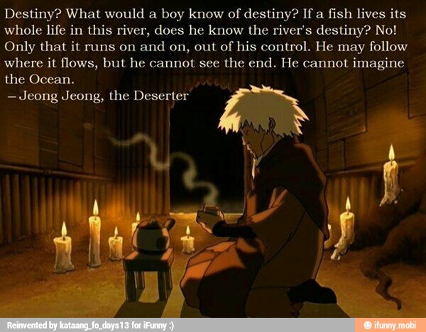 Destiny? What would a boy know of
destiny? If a
fish lives its
whole life in this river, does he know the river's destiny? No!
Only that it runs on and on, out of his control. He may follow
where it flows, but he cannot see the end. He cannot imagine
the Ocean.
-Jeong Jeong, the Deserter