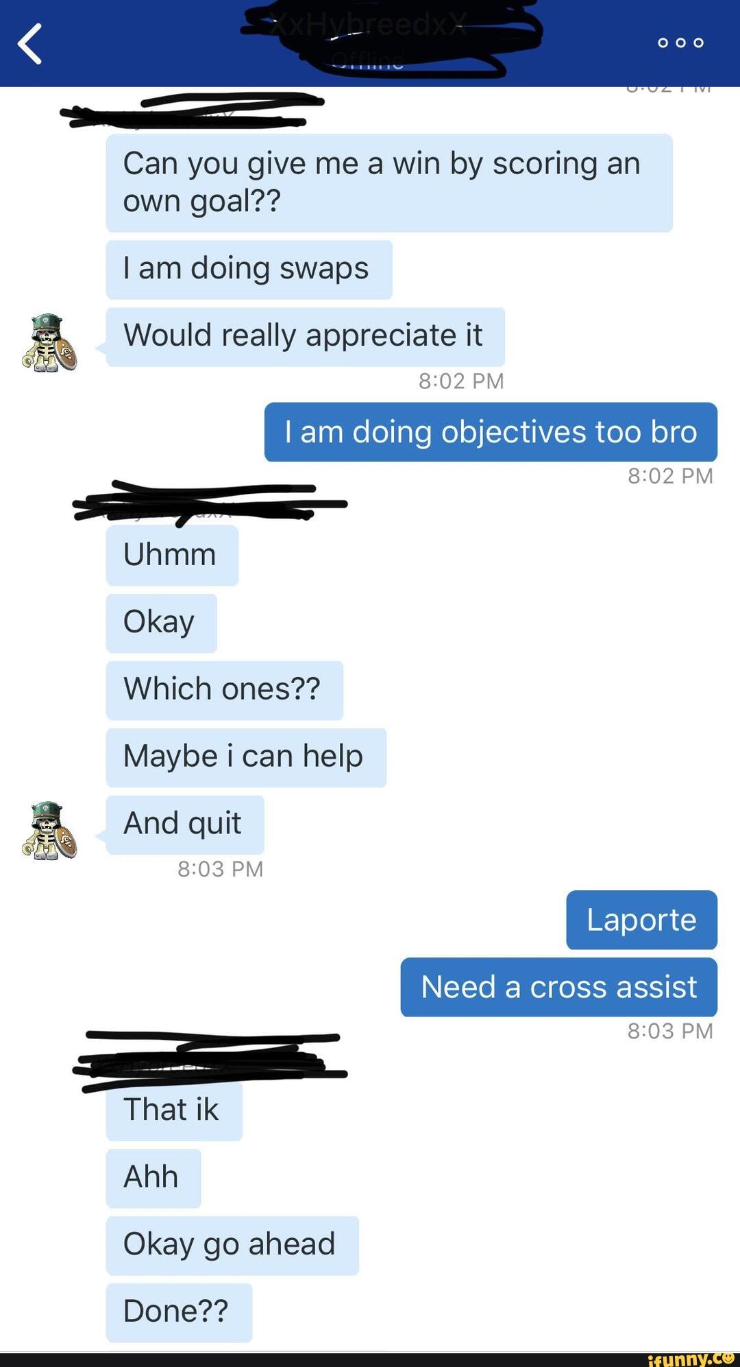 Can you give me a win by scoring an own goal??
lam doing swaps
Would really appreciate it
PM Iam doing objectives too bro
PM Uhmm
Okay
Which ones??
Maybe i can help
And quit
PM PM That ik
Ahh
Okay go ahead
Done??