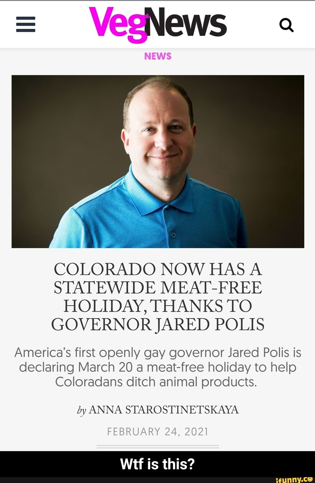 COLORADO NOW HAS A STATEWIDE MEAT-FREE HOLIDAY, THANKS TO GOVERNOR JARED POLIS
America's first openly gay governor Jared Polis is declaring March 20 a meat-free holiday to help
Coloradans ditch animal products.
by ANNA STAROSTINETSKAYA
FEBRUARY 24, 2021
is this? - Wtf is this?