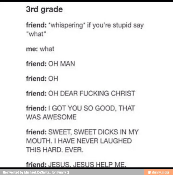 friend: "whispering" if you're stupid say
what
friend: OH DEAR FUCKING CHRIST
friend: I GOT YOU SO GOOD, THAT
WAS AWESOME
friend: SWEET, SWEET DICKS IN MY
MOUTH. I HAVE NEVER LAUGHED
THIS HARD. EVER.