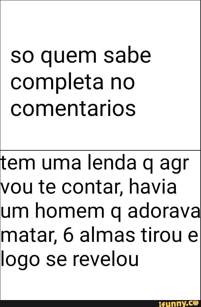 so quem sabe
completa no
comentarios
tem uma lenda q agr
vou te contar, havia
um homem q adorava
matar, 6 almas tirou e
logo se revelou