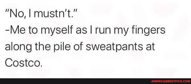 "No, I mustn't."
-Me to myself as I run my fingers along the pile of sweatpants at
Costco.