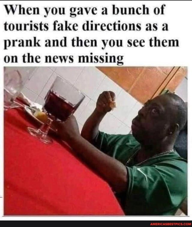 When you gave a bunch of tourists fake directions as a prank and then you see them on the news missing
' Se