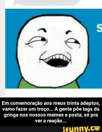 Em comemoração aos meus trinta adeptos,
vamo fazer um troço... A gente põe tags da
gringa nos nossos memes e posta, só pra
vera reação... - Em comemoração aos meus trinta adeptos, vamo fazer um troço... A gente põe tags da gringa nos nossos memes e posta, só pra ver a reação...