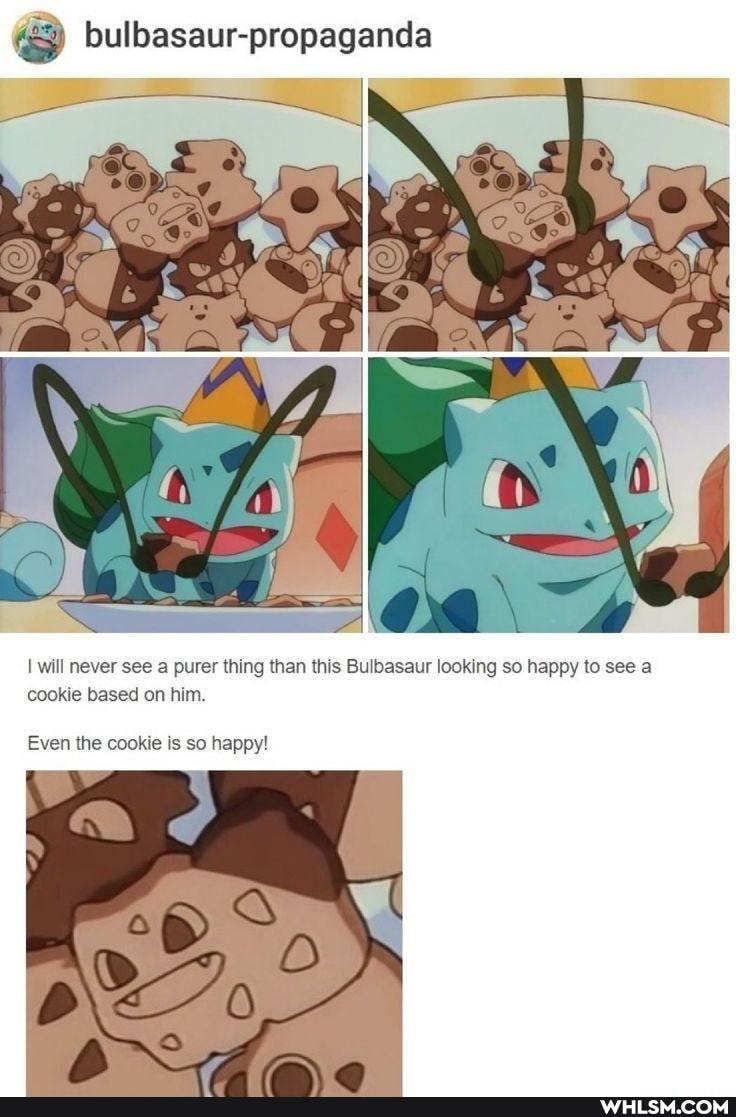bulbasaur-propaganda
CON
AW
I will never see a purer thing than this Bulbasaur looking so happy to see a cookie based on him.
Even the cookie is so happy!